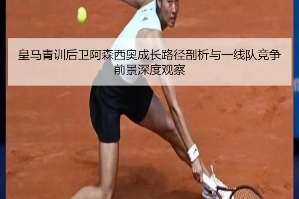 皇马青训后卫阿森西奥成长路径剖析与一线队竞争前景深度观察