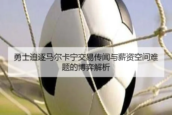 勇士追逐马尔卡宁交易传闻与薪资空间难题的博弈解析