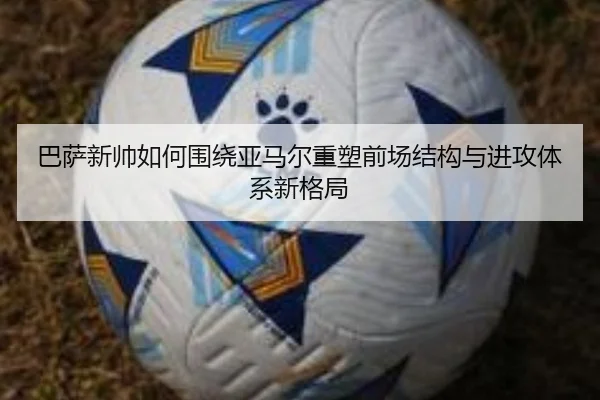 巴萨新帅如何围绕亚马尔重塑前场结构与进攻体系新格局