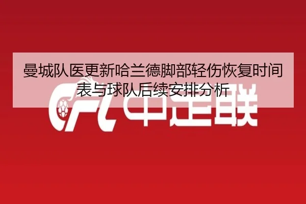 曼城队医更新哈兰德脚部轻伤恢复时间表与球队后续安排分析